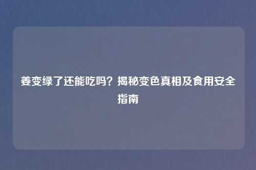 姜变绿了还能吃吗？揭秘变色真相及食用安全指南