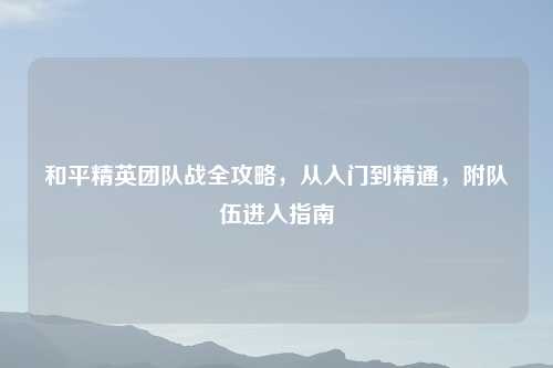 和平精英团队战全攻略，从入门到精通，附队伍进入指南