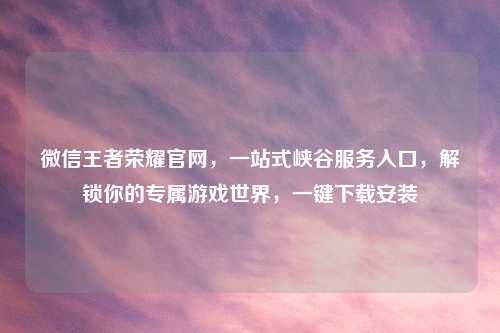 微信王者荣耀官网，一站式峡谷服务入口，解锁你的专属游戏世界，一键下载安装