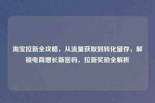      拉新全攻略，从流量获取到转化留存，解锁电商增长新密码，拉新奖励全解析