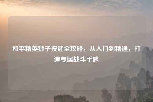 和平精英狮子按键全攻略，从入门到精通，打造专属战斗手感