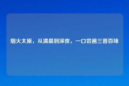 烟火太原，从清晨到深夜，一口尝遍三晋百味