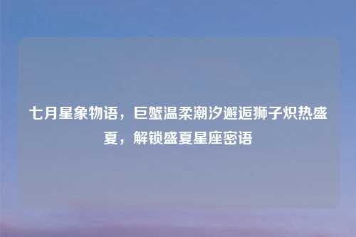 七月星象物语，巨蟹温柔潮汐邂逅狮子炽热盛夏，解锁盛夏星座密语