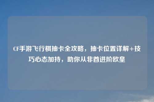 CF手游飞行棋抽卡全攻略，抽卡位置详解+技巧心态加持，助你从非酋进阶欧皇