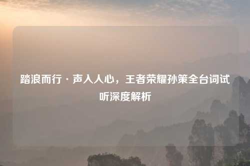 踏浪而行·声入人心，王者荣耀孙策全台词试听深度解析