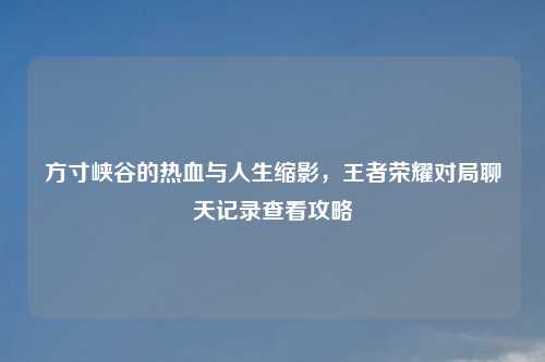 方寸峡谷的热血与人生缩影，王者荣耀对局聊天记录查看攻略