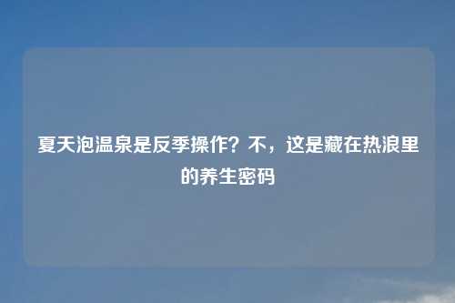 夏天泡温泉是反季操作？不，这是藏在热浪里的养生密码