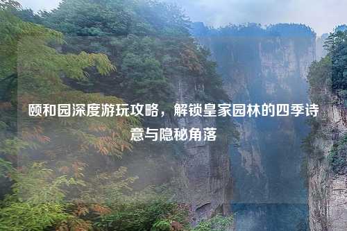 颐和园深度游玩攻略，解锁皇家园林的四季诗意与隐秘角落