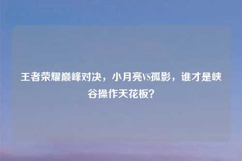 王者荣耀巅峰对决，小月亮VS孤影，谁才是峡谷操作天花板？