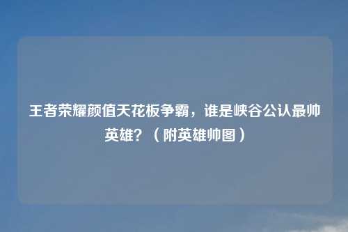 王者荣耀颜值天花板争霸，谁是峡谷公认最帅英雄？（附英雄帅图）