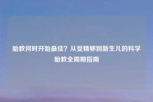 胎教何时开始更佳？从受精卵到新生儿的科学胎教全周期指南