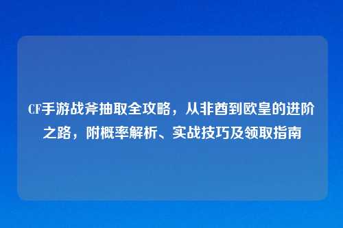 CF手游战斧抽取全攻略，从非酋到欧皇的进阶之路，附概率解析、实战技巧及领取指南