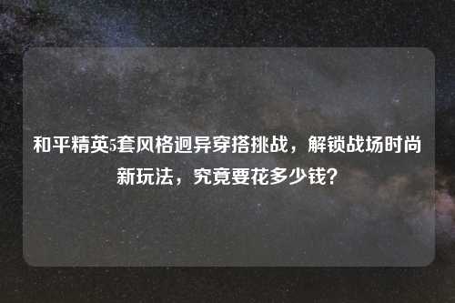 和平精英5套风格迥异穿搭挑战，解锁战场时尚新玩法，究竟要花多少钱？