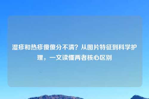 湿疹和热疹傻傻分不清？从图片特征到科学护理，一文读懂两者核心区别