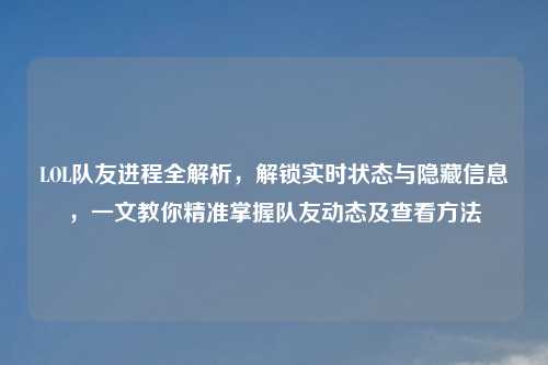 LOL队友进程全解析，解锁实时状态与隐藏信息，一文教你精准掌握队友动态及查看     