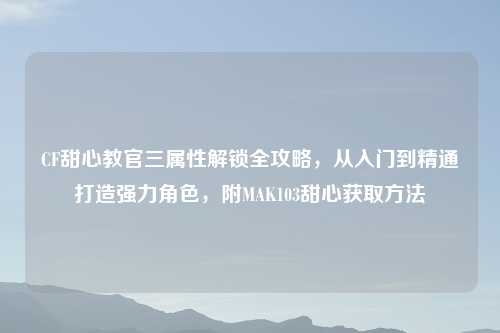 CF甜心教官三属性解锁全攻略，从入门到精通打造强力角色，附MAK103甜心获取     