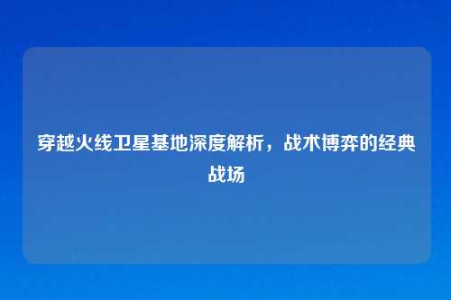 穿越火线卫星基地深度解析，战术博弈的经典战场