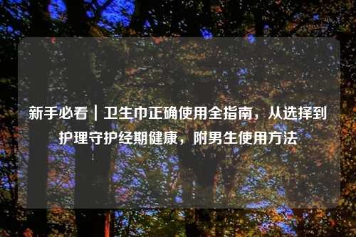 新手必看｜卫生巾正确使用全指南，从选择到护理守护经期健康，附男生使用     