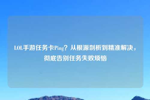 LOL手游任务卡Ping？从根源剖析到精准解决，彻底告别任务失败烦恼