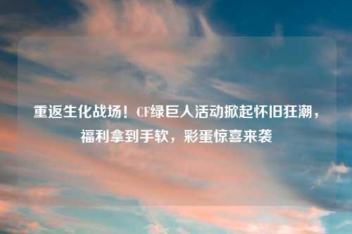 重返生化战场！CF绿巨人活动掀起怀旧狂潮，福利拿到手软，彩蛋惊喜来袭