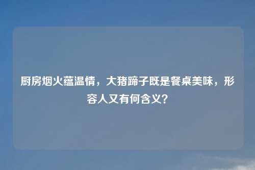 厨房烟火蕴温情，大猪蹄子既是餐桌美味，形容人又有何含义？