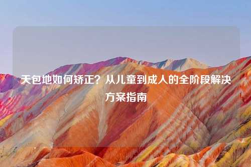 天包地如何矫正？从儿童到成人的全阶段解决方案指南