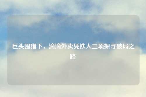 巨头围猎下，滴滴外卖凭铁人三项探寻破局之路