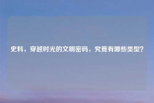 史料，穿越时光的文明密码，究竟有哪些类型？