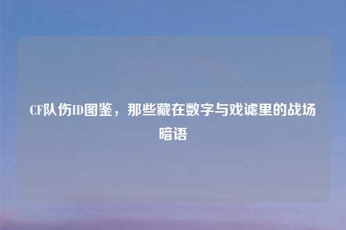 CF队伤ID图鉴，那些藏在数字与戏谑里的战场暗语