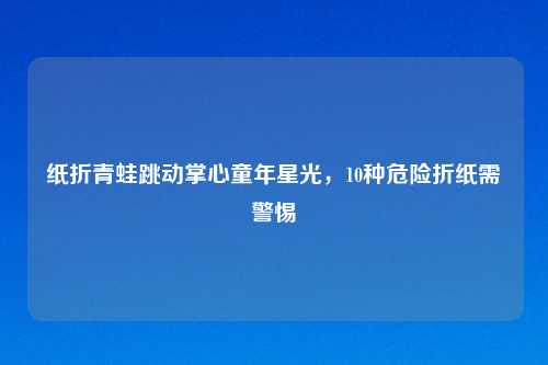 纸折青蛙跳动掌心童年星光，10种危险折纸需警惕