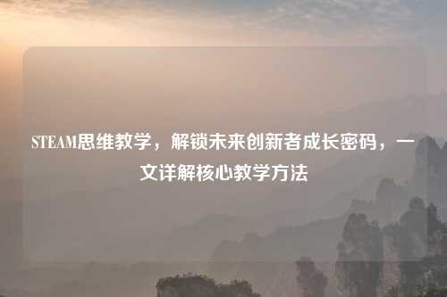 STEAM思维教学，解锁未来创新者成长密码，一文详解核心教学     