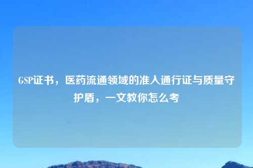 GSP证书，医药流通领域的准入通行证与质量守护盾，一文教你怎么考