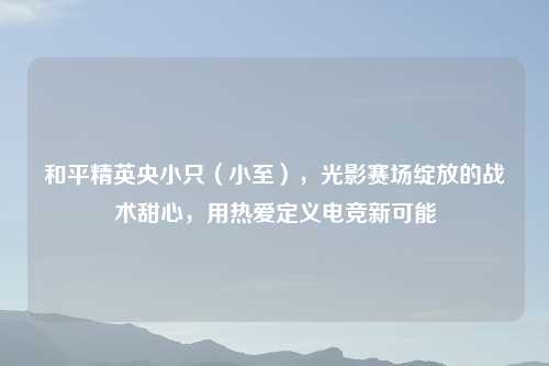 和平精英央小只（小至），光影赛场绽放的战术甜心，用热爱定义电竞新可能