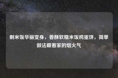 剩米饭华丽变身，香酥软糯米饭鸡蛋饼，简单做法藏着家的烟火气