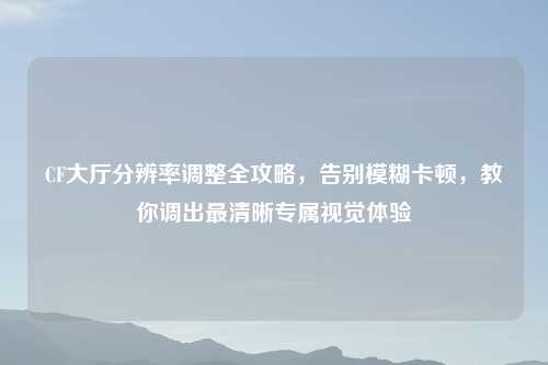 CF大厅分辨率调整全攻略，告别模糊卡顿，教你调出最清晰专属视觉体验