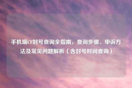 手机端CF封号查询全指南，查询步骤、申诉     及常见问题解析（含封号时间查询）