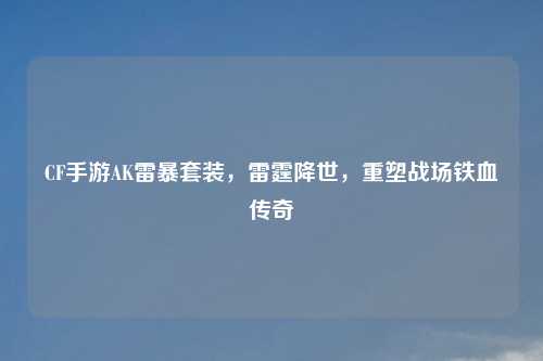 CF手游AK雷暴套装，雷霆降世，重塑战场铁血传奇