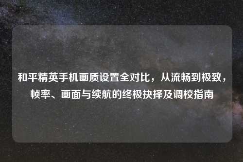 和平精英手机画质设置全对比，从流畅到极致，帧率、画面与续航的终极抉择及调校指南