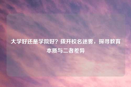 大学好还是学院好？拨开校名迷雾，探寻教育本质与二者差异