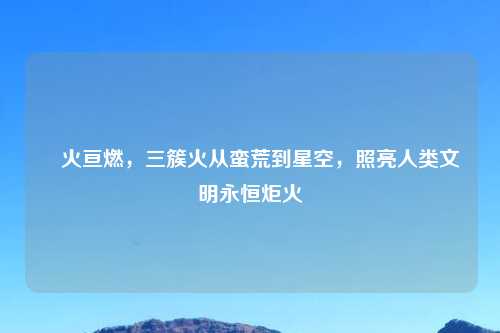 燊火亘燃，三簇火从蛮荒到星空，照亮人类文明永恒炬火