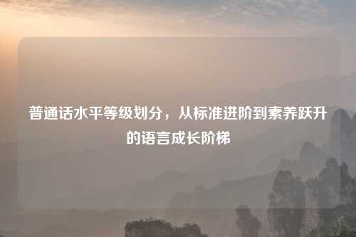 普通话水平等级划分，从标准进阶到素养跃升的语言成长阶梯
