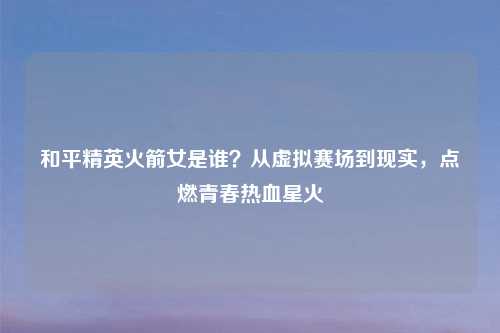 和平精英火箭女是谁？从虚拟赛场到现实，点燃青春热血星火