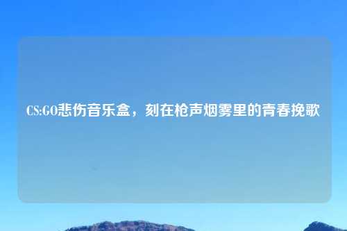 CS:GO悲伤音乐盒，刻在枪声烟雾里的青春挽歌