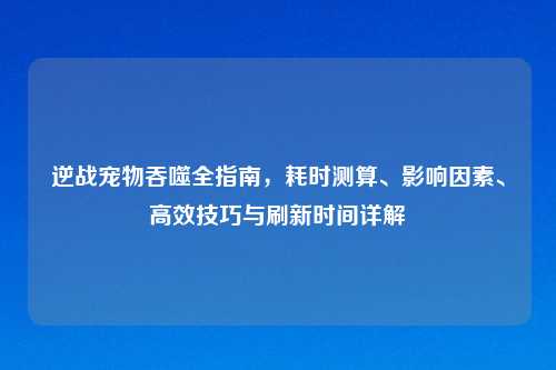 逆战宠物吞噬全指南，耗时测算、影响因素、高效技巧与刷新时间详解