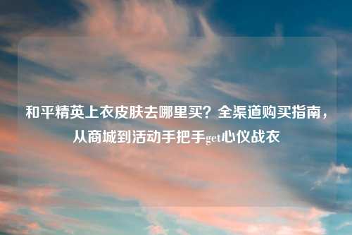 和平精英上衣皮肤去哪里买？全渠道购买指南，从商城到活动手把手get心仪战衣