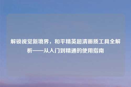 解锁视觉新境界，和平精英超清画质工具全解析——从入门到精通的使用指南