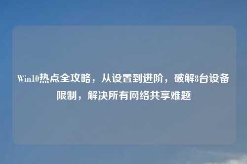 Win10热点全攻略，从设置到进阶，破解8台设备限制，解决所有     共享难题