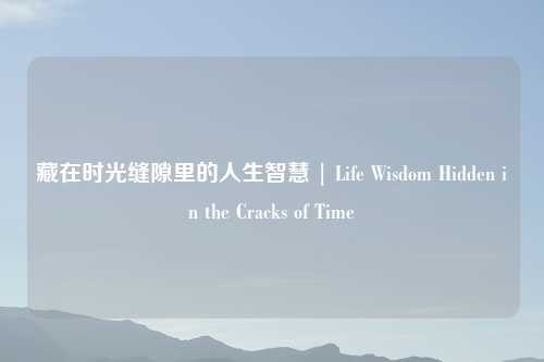 藏在时光缝隙里的人生智慧 | Life Wisdom Hidden in the Cracks of Time