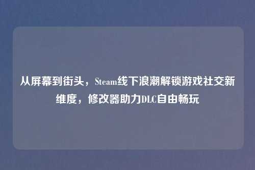 从屏幕到街头，Steam线下浪潮解锁游戏社交新维度，修改器助力DLC自由畅玩