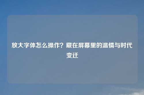放大字体怎么操作？藏在屏幕里的温情与时代变迁